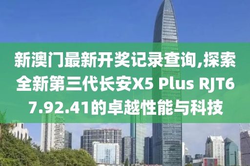 新澳門最新開獎記錄查詢,探索全新第三代長安X5 Plus RJT67.92.41的卓越性能與科技