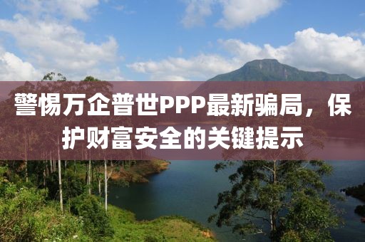 警惕萬企普世PPP最新騙局，保護財富安全的關(guān)鍵提示