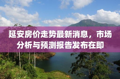 延安房?jī)r(jià)走勢(shì)最新消息，市場(chǎng)分析與預(yù)測(cè)報(bào)告發(fā)布在即