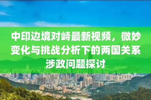 中印邊境對峙最新視頻，微妙變化與挑戰(zhàn)分析下的兩國關(guān)系涉政問題探討