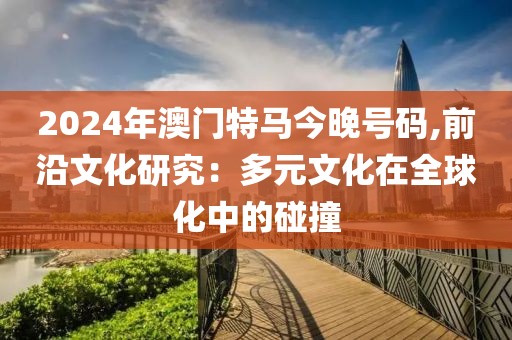 2024年澳門特馬今晚號碼,前沿文化研究：多元文化在全球化中的碰撞