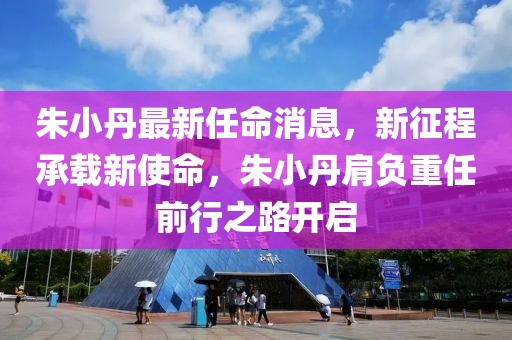 朱小丹最新任命消息，新征程承載新使命，朱小丹肩負(fù)重任前行之路開啟