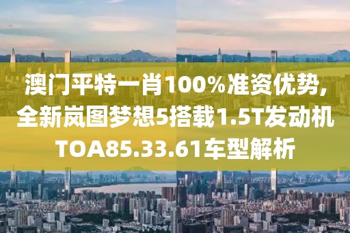 澳門平特一肖100%準(zhǔn)資優(yōu)勢,全新嵐圖夢想5搭載1.5T發(fā)動機(jī)TOA85.33.61車型解析