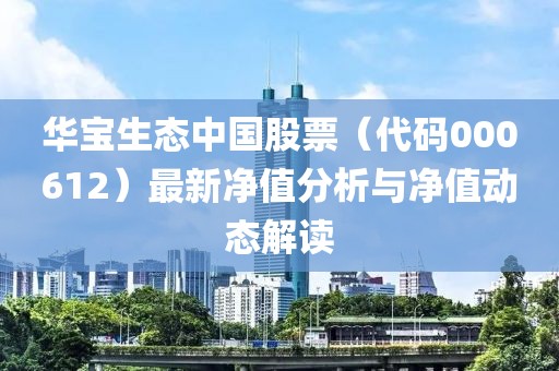 華寶生態(tài)中國(guó)股票（代碼000612）最新凈值分析與凈值動(dòng)態(tài)解讀