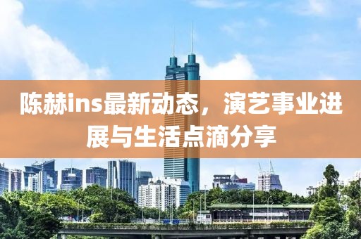 陳赫ins最新動態(tài)，演藝事業(yè)進(jìn)展與生活點滴分享