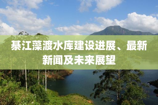 綦江藻渡水庫建設進展、最新新聞及未來展望