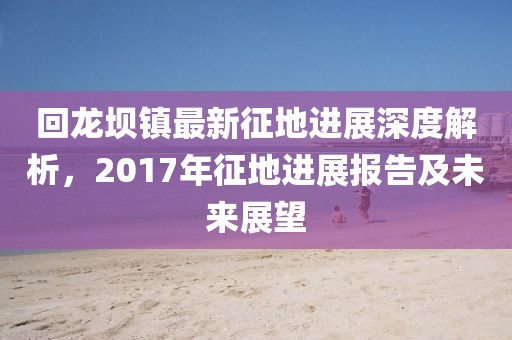 回龍壩鎮(zhèn)最新征地進展深度解析，2017年征地進展報告及未來展望