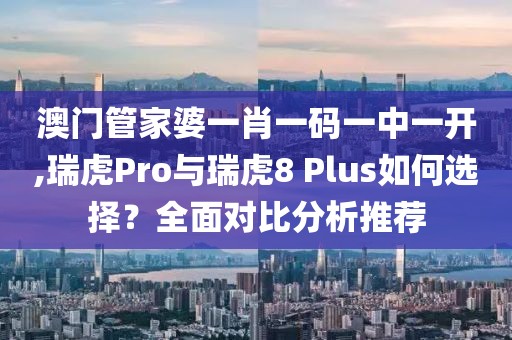 澳門管家婆一肖一碼一中一開,瑞虎Pro與瑞虎8 Plus如何選擇？全面對比分析推薦