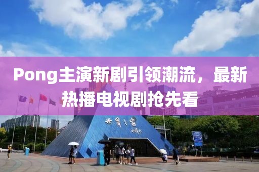 Pong主演新劇引領(lǐng)潮流，最新熱播電視劇搶先看