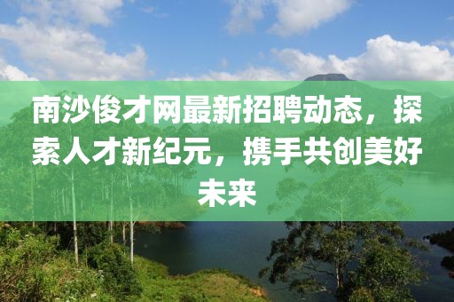 南沙俊才網(wǎng)最新招聘動態(tài)，探索人才新紀元，攜手共創(chuàng)美好未來