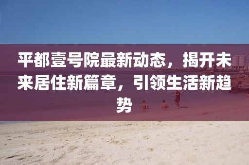 平都壹號院最新動態(tài)，揭開未來居住新篇章，引領(lǐng)生活新趨勢