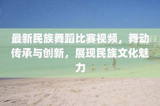 最新民族舞蹈比賽視頻，舞動傳承與創(chuàng)新，展現(xiàn)民族文化魅力