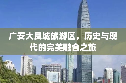 廣安大良城旅游區(qū)，歷史與現(xiàn)代的完美融合之旅