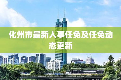 化州市最新人事任免及任免動態(tài)更新