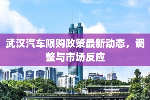 武漢汽車限購政策最新動態(tài)，調(diào)整與市場反應