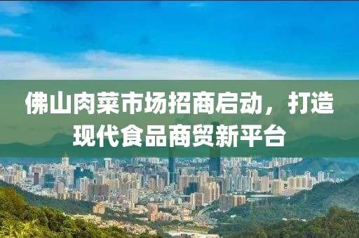 佛山肉菜市場招商啟動，打造現(xiàn)代食品商貿(mào)新平臺