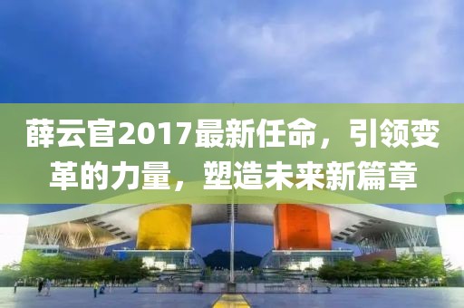 薛云官2017最新任命，引領(lǐng)變革的力量，塑造未來新篇章