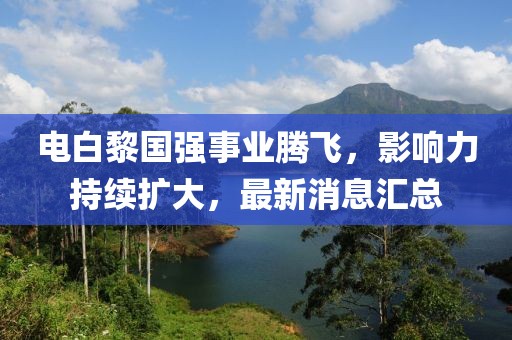 電白黎國(guó)強(qiáng)事業(yè)騰飛，影響力持續(xù)擴(kuò)大，最新消息匯總