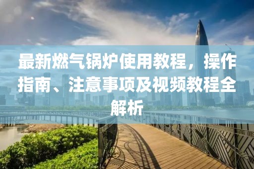 最新燃?xì)忮仩t使用教程，操作指南、注意事項(xiàng)及視頻教程全解析