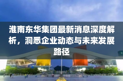 淮南東華集團最新消息深度解析，洞悉企業(yè)動態(tài)與未來發(fā)展路徑