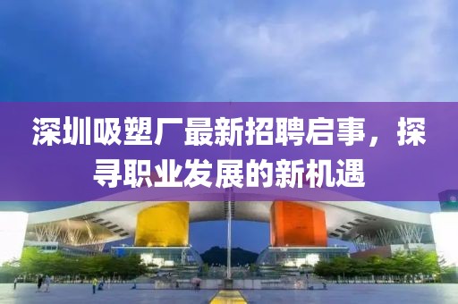 深圳吸塑廠最新招聘啟事，探尋職業(yè)發(fā)展的新機遇