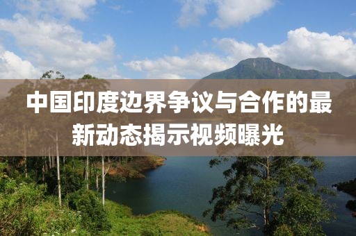 中國印度邊界爭議與合作的最新動態(tài)揭示視頻曝光