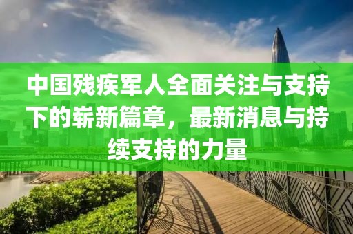 中國殘疾軍人全面關(guān)注與支持下的嶄新篇章，最新消息與持續(xù)支持的力量