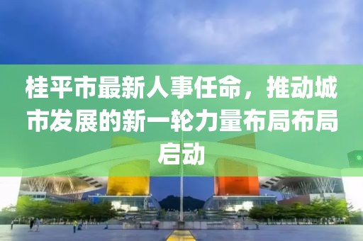 桂平市最新人事任命，推動城市發(fā)展的新一輪力量布局布局啟動