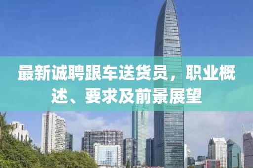 最新誠聘跟車送貨員，職業(yè)概述、要求及前景展望