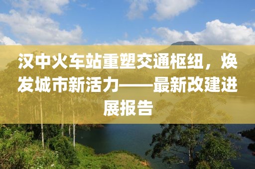 漢中火車站重塑交通樞紐，煥發(fā)城市新活力——最新改建進展報告