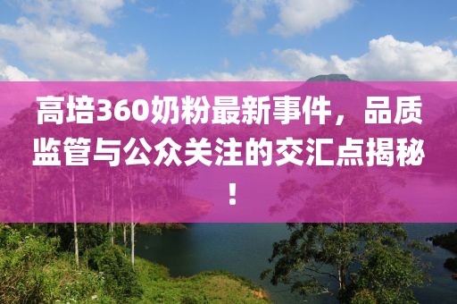 高培360奶粉最新事件，品質(zhì)監(jiān)管與公眾關(guān)注的交匯點(diǎn)揭秘！