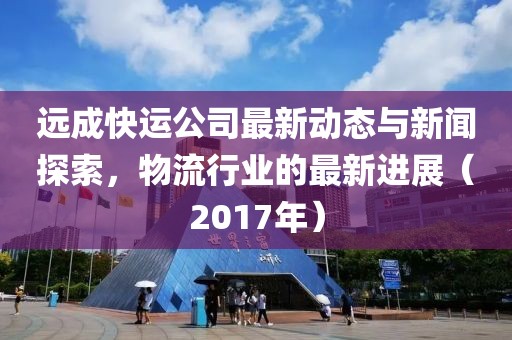 遠成快運公司最新動態(tài)與新聞探索，物流行業(yè)的最新進展（2017年）