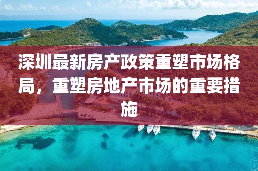 深圳最新房產政策重塑市場格局，重塑房地產市場的重要措施