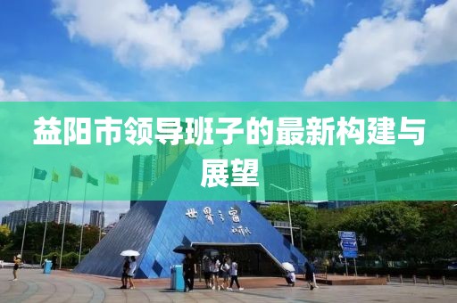 益陽市領導班子的最新構(gòu)建與展望