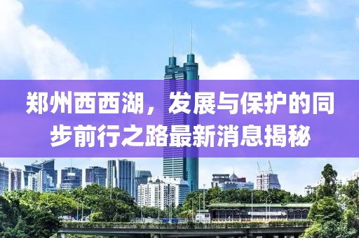 鄭州西西湖，發(fā)展與保護的同步前行之路最新消息揭秘