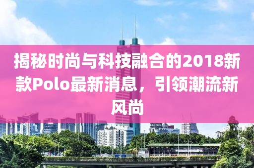 揭秘時尚與科技融合的2018新款Polo最新消息，引領潮流新風尚