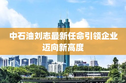 中石油劉志最新任命引領(lǐng)企業(yè)邁向新高度