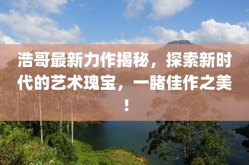 浩哥最新力作揭秘，探索新時代的藝術(shù)瑰寶，一睹佳作之美！