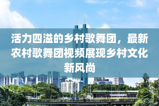 活力四溢的鄉(xiāng)村歌舞團(tuán)，最新農(nóng)村歌舞團(tuán)視頻展現(xiàn)鄉(xiāng)村文化新風(fēng)尚