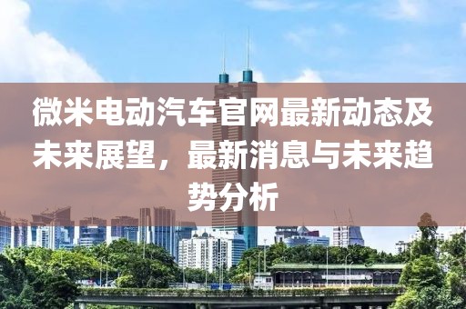 微米電動汽車官網(wǎng)最新動態(tài)及未來展望，最新消息與未來趨勢分析