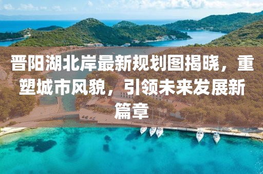 晉陽湖北岸最新規(guī)劃圖揭曉，重塑城市風貌，引領未來發(fā)展新篇章