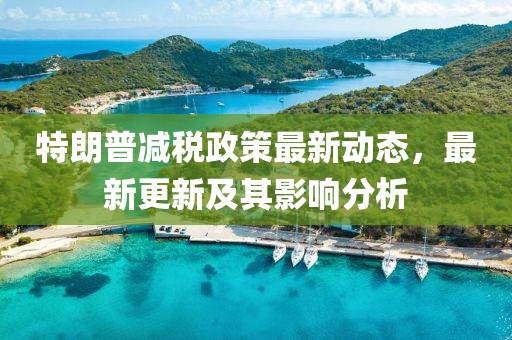 特朗普減稅政策最新動(dòng)態(tài)，最新更新及其影響分析