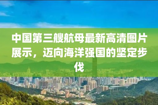 中國第三艘航母最新高清圖片展示，邁向海洋強(qiáng)國的堅定步伐