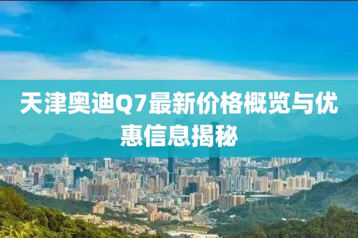 天津奧迪Q7最新價(jià)格概覽與優(yōu)惠信息揭秘