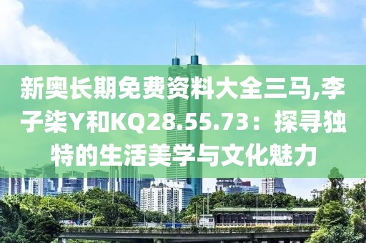 新奧長(zhǎng)期免費(fèi)資料大全三馬,李子柒Y和KQ28.55.73：探尋獨(dú)特的生活美學(xué)與文化魅力