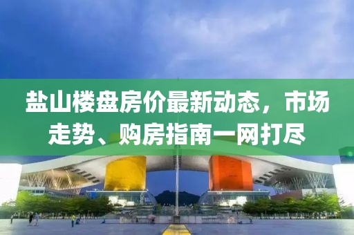 鹽山樓盤房價最新動態(tài)，市場走勢、購房指南一網(wǎng)打盡