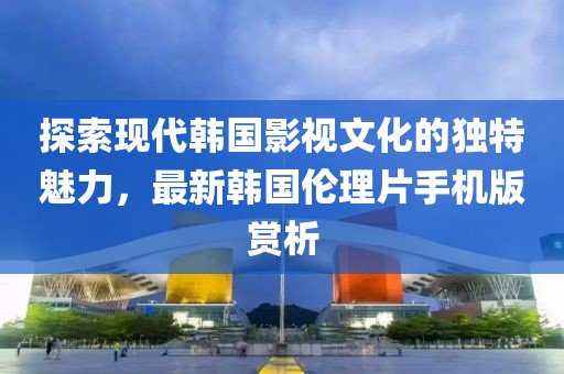 探索現(xiàn)代韓國影視文化的獨特魅力，最新韓國倫理片手機(jī)版賞析