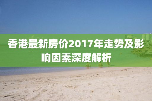 香港最新房?jī)r(jià)2017年走勢(shì)及影響因素深度解析