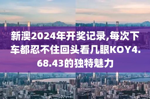 新澳2024年開(kāi)獎(jiǎng)記錄,每次下車(chē)都忍不住回頭看幾眼KOY4.68.43的獨(dú)特魅力