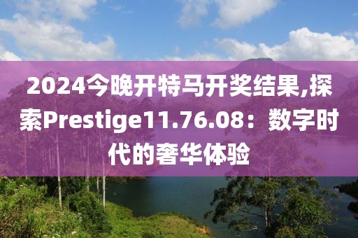 2024今晚開特馬開獎結(jié)果,探索Prestige11.76.08：數(shù)字時代的奢華體驗